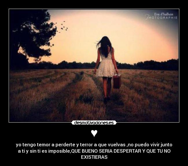 ♥ - yo tengo temor a perderte y terror a que vuelvas ,no puedo vivir junto
a ti y sin ti es imposible,QUE BUENO SERIA DESPERTAR Y QUE TU NO
EXISTIERAS