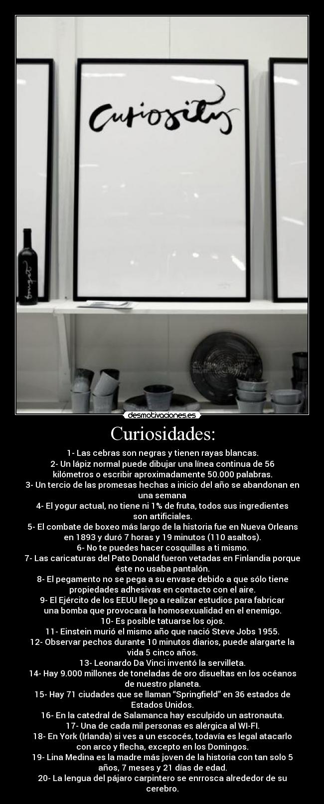 Curiosidades: - 1- Las cebras son negras y tienen rayas blancas.
2- Un lápiz normal puede dibujar una línea continua de 56
kilómetros o escribir aproximadamente 50.000 palabras.
3- Un tercio de las promesas hechas a inicio del año se abandonan en
una semana
4- El yogur actual, no tiene ni 1% de fruta, todos sus ingredientes
son artificiales.
5- El combate de boxeo más largo de la historia fue en Nueva Orleans
en 1893 y duró 7 horas y 19 minutos (110 asaltos).
6- No te puedes hacer cosquillas a ti mismo.
7- Las caricaturas del Pato Donald fueron vetadas en Finlandia porque
éste no usaba pantalón.
8- El pegamento no se pega a su envase debido a que sólo tiene
propiedades adhesivas en contacto con el aire.
9- El Ejército de los EEUU llego a realizar estudios para fabricar
una bomba que provocara la homosexualidad en el enemigo.
10- Es posible tatuarse los ojos.
11- Einstein murió el mismo año que nació Steve Jobs 1955.
12- Observar pechos durante 10 minutos diarios, puede alargarte la
vida 5 cinco años.
13- Leonardo Da Vinci inventó la servilleta.
14- Hay 9.000 millones de toneladas de oro disueltas en los océanos
de nuestro planeta.
15- Hay 71 ciudades que se llaman “Springfield” en 36 estados de
Estados Unidos.
16- En la catedral de Salamanca hay esculpido un astronauta.
17- Una de cada mil personas es alérgica al WI-FI.
18- En York (Irlanda) si ves a un escocés, todavía es legal atacarlo
con arco y flecha, excepto en los Domingos.
19- Lina Medina es la madre más joven de la historia con tan solo 5
años, 7 meses y 21 días de edad.
20- La lengua del pájaro carpintero se enrrosca alrededor de su
cerebro.
