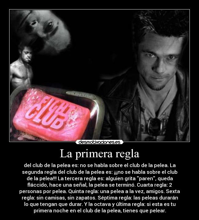 La primera regla - del club de la pelea es: no se habla sobre el club de la pelea. La
segunda regla del club de la pelea es: ¡¡¡no se habla sobre el club
de la pelea!!! La tercera regla es: alguien grita paren, queda
fláccido, hace una señal, la pelea se terminó. Cuarta regla: 2
personas por pelea. Quinta regla: una pelea a la vez, amigos. Sexta
regla: sin camisas, sin zapatos. Séptima regla: las peleas durarán
lo que tengan que durar. Y la octava y última regla: si esta es tu
primera noche en el club de la pelea, tienes que pelear.
