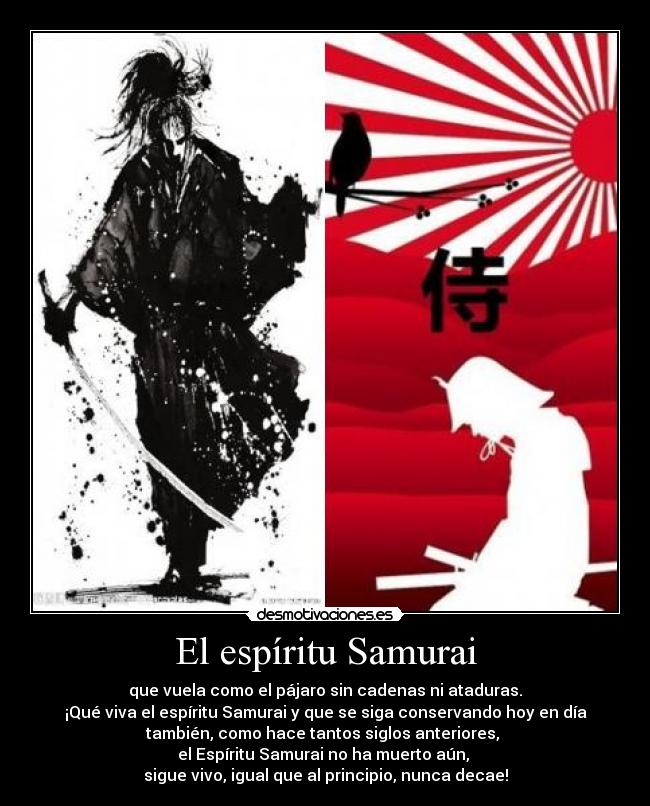 El espíritu Samurai - que vuela como el pájaro sin cadenas ni ataduras.
¡Qué viva el espíritu Samurai y que se siga conservando hoy en día
también, como hace tantos siglos anteriores, 
el Espíritu Samurai no ha muerto aún, 
sigue vivo, igual que al principio, nunca decae!