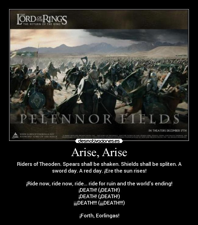 Arise, Arise - Riders of Theoden. Spears shall be shaken. Shields shall be spliten. A
sword day. A red day. ¡Ere the sun rises!
¡Ride now, ride now, ride... ride for ruin and the worlds ending!
¡DEATH! (¡DEATH!)
¡DEATH! (¡DEATH!)
¡¡¡DEATH!!! (¡¡¡DEATH!!!)
¡Forth, Eorlingas!