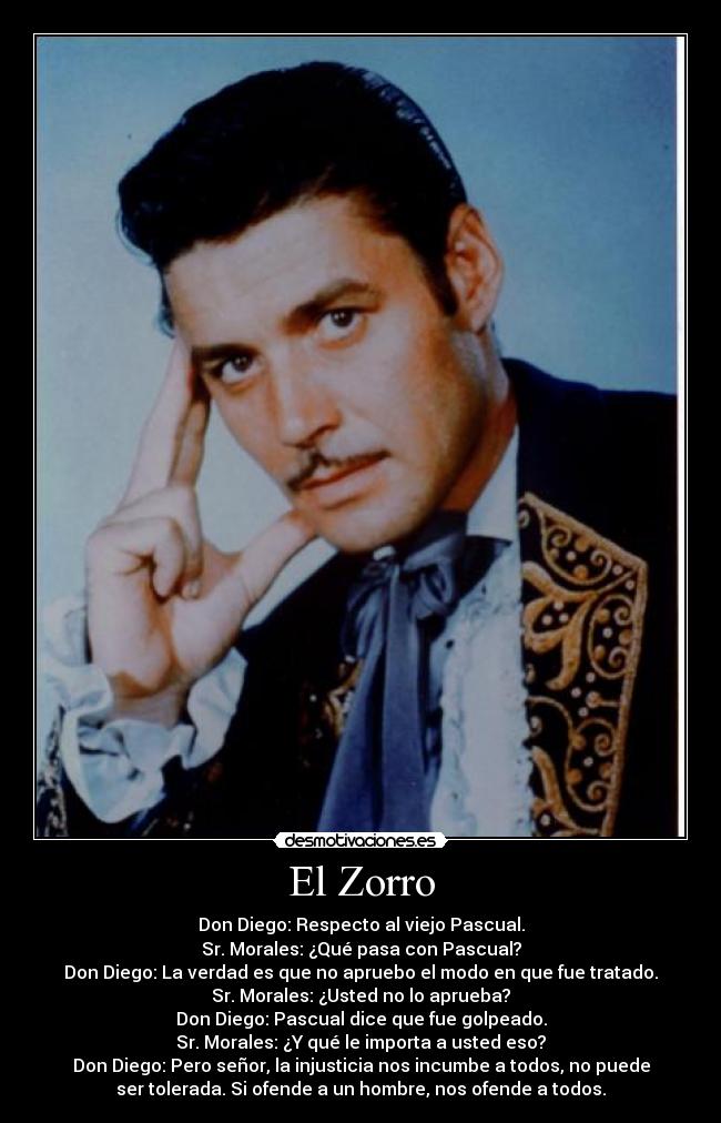 El Zorro - Don Diego: Respecto al viejo Pascual.
Sr. Morales: ¿Qué pasa con Pascual?
Don Diego: La verdad es que no apruebo el modo en que fue tratado.
Sr. Morales: ¿Usted no lo aprueba?
Don Diego: Pascual dice que fue golpeado.
Sr. Morales: ¿Y qué le importa a usted eso?
Don Diego: Pero señor, la injusticia nos incumbe a todos, no puede
ser tolerada. Si ofende a un hombre, nos ofende a todos.
