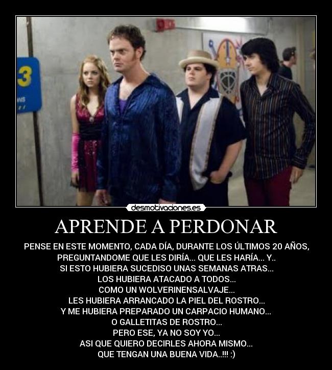APRENDE A PERDONAR - PENSE EN ESTE MOMENTO, CADA DÍA, DURANTE LOS ÚLTIMOS 20 AÑOS,
PREGUNTANDOME QUE LES DIRÍA... QUE LES HARÍA... Y..
SI ESTO HUBIERA SUCEDISO UNAS SEMANAS ATRAS...
LOS HUBIERA ATACADO A TODOS...
COMO UN WOLVERINENSALVAJE...
LES HUBIERA ARRANCADO LA PIEL DEL ROSTRO...
Y ME HUBIERA PREPARADO UN CARPACIO HUMANO...
O GALLETITAS DE ROSTRO...
PERO ESE, YA NO SOY YO...
ASI QUE QUIERO DECIRLES AHORA MISMO...
QUE TENGAN UNA BUENA VIDA..!!! :)