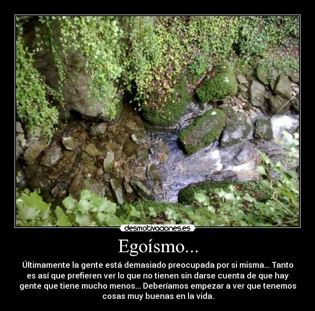 Egoísmo... - Últimamente la gente está demasiado preocupada por si misma... Tanto
es así que prefieren ver lo que no tienen sin darse cuenta de que hay
gente que tiene mucho menos... Deberíamos empezar a ver que tenemos
cosas muy buenas en la vida.