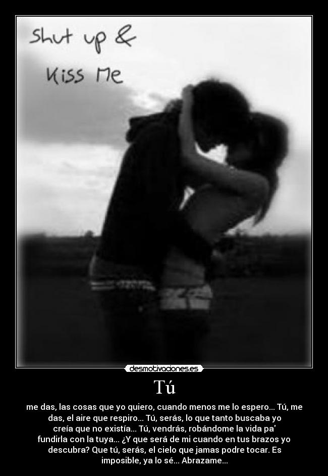 Tú - me das, las cosas que yo quiero, cuando menos me lo espero... Tú, me
das, el aire que respiro... Tú, serás, lo que tanto buscaba yo
creía que no existía... Tú, vendrás, robándome la vida pa
fundirla con la tuya... ¿Y que será de mi cuando en tus brazos yo
descubra? Que tú, serás, el cielo que jamas podre tocar. Es
imposible, ya lo sé... Abrazame...