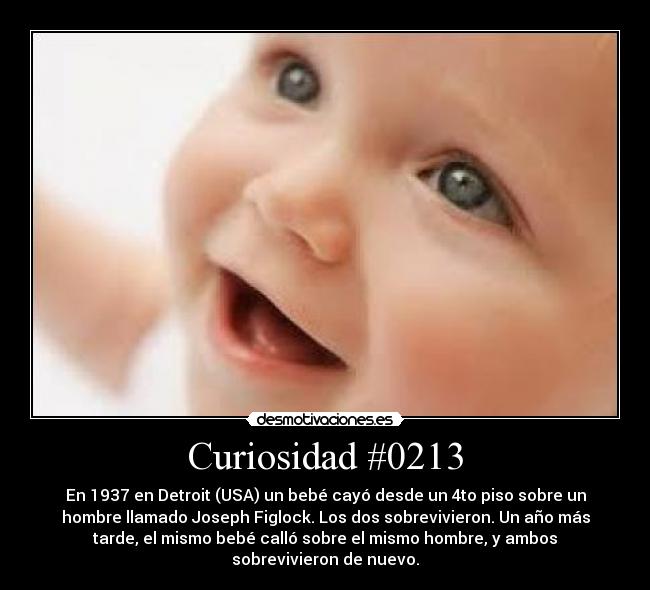 Curiosidad #0213 - En 1937 en Detroit (USA) un bebé cayó desde un 4to piso sobre un
hombre llamado Joseph Figlock. Los dos sobrevivieron. Un año más
tarde, el mismo bebé calló sobre el mismo hombre, y ambos
sobrevivieron de nuevo.