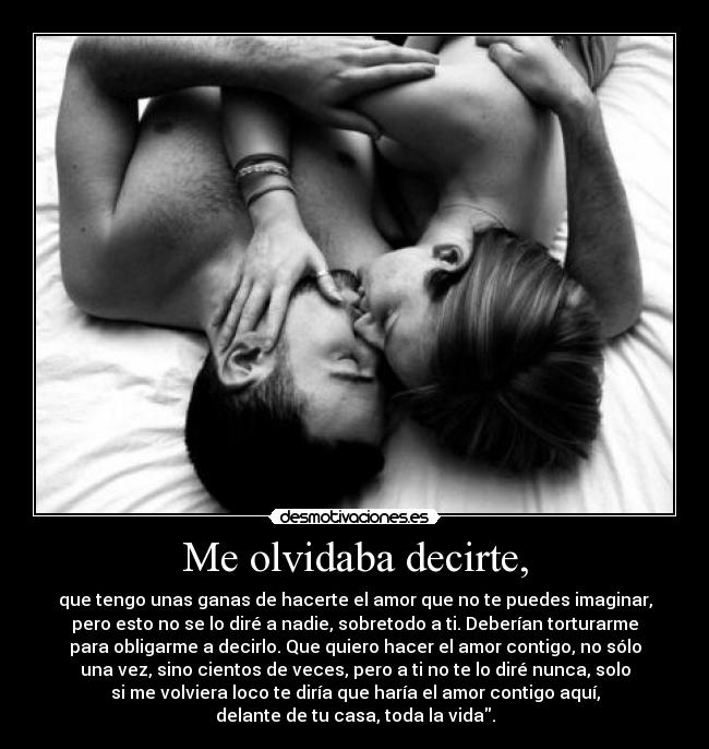 Me olvidaba decirte, - que tengo unas ganas de hacerte el amor que no te puedes imaginar,
pero esto no se lo diré a nadie, sobretodo a ti. Deberían torturarme
para obligarme a decirlo. Que quiero hacer el amor contigo, no sólo
una vez, sino cientos de veces, pero a ti no te lo diré nunca, solo
si me volviera loco te diría que haría el amor contigo aquí,
delante de tu casa, toda la vida.