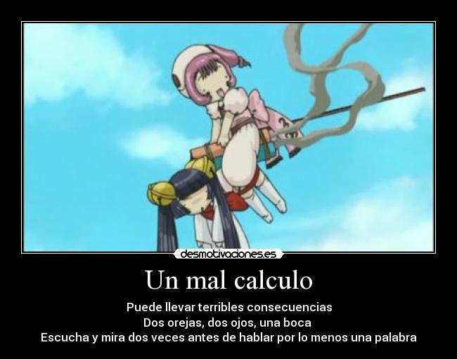 Un mal calculo - Puede llevar terribles consecuencias
Dos orejas, dos ojos, una boca
Escucha y mira dos veces antes de hablar por lo menos una palabra