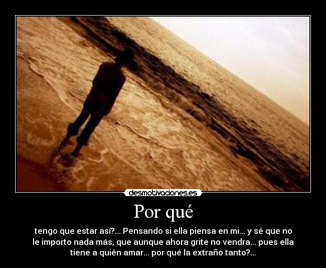 Por qué - tengo que estar así?... Pensando si ella piensa en mi... y sé que no
le importo nada más, que aunque ahora grite no vendra... pues ella
tiene a quién amar... por qué la extraño tanto?...