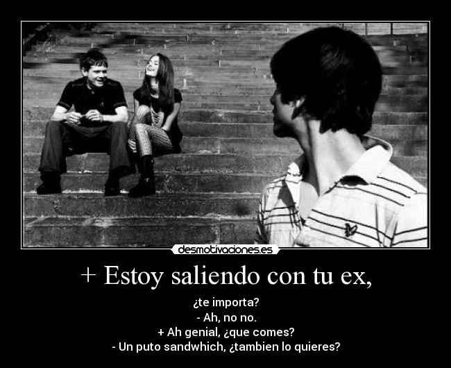+ Estoy saliendo con tu ex, - ¿te importa?
- Ah, no no.
+ Ah genial, ¿que comes?
- Un puto sandwhich, ¿tambien lo quieres?