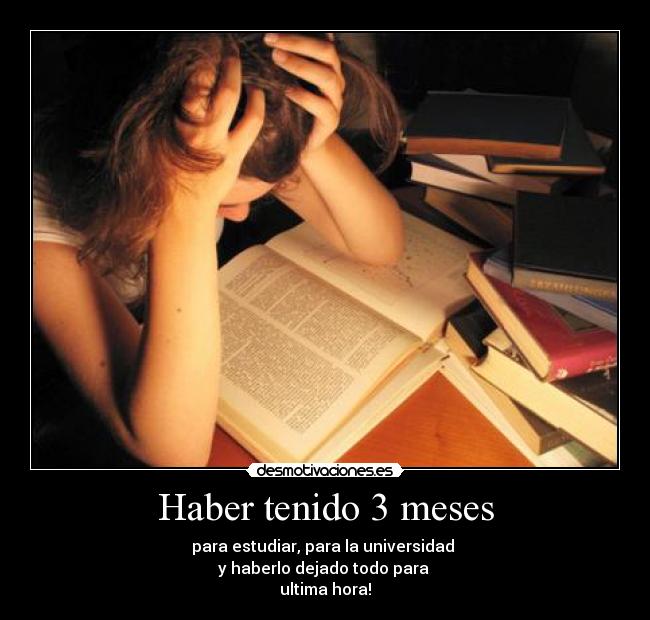 Haber tenido 3 meses - para estudiar, para la universidad 
y haberlo dejado todo para 
ultima hora!