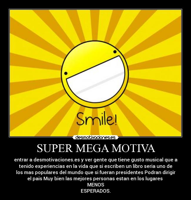 SUPER MEGA MOTIVA - entrar a desmotivaciones.es y ver gente que tiene gusto musical que a
tenido experiencias en la vida que si escriben un libro seria uno de
los mas populares del mundo que si fueran presidentes Podran dirigir
el pais Muy bien las mejores personas estan en los lugares
MENOS
ESPERADOS.
