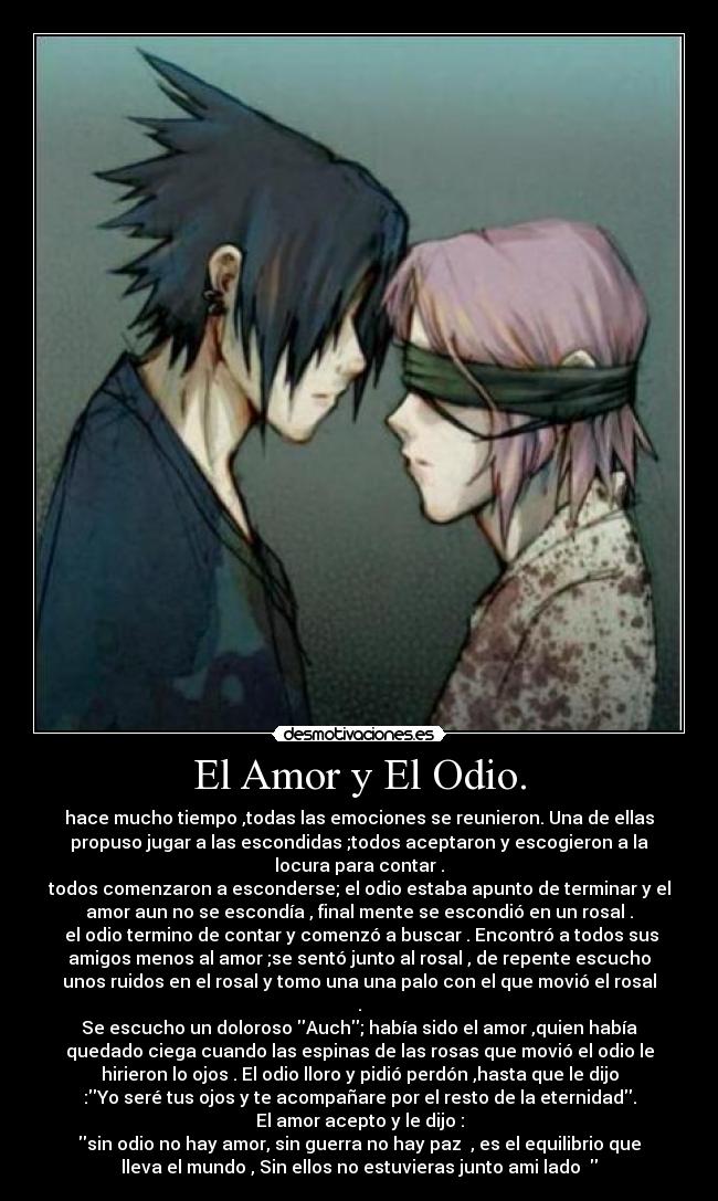 El Amor y El Odio. - hace mucho tiempo ,todas las emociones se reunieron. Una de ellas
propuso jugar a las escondidas ;todos aceptaron y escogieron a la
locura para contar .
todos comenzaron a esconderse; el odio estaba apunto de terminar y el
amor aun no se escondía , final mente se escondió en un rosal .
 el odio termino de contar y comenzó a buscar . Encontró a todos sus
amigos menos al amor ;se sentó junto al rosal , de repente escucho
unos ruidos en el rosal y tomo una una palo con el que movió el rosal
.
Se escucho un doloroso Auch; había sido el amor ,quien había
quedado ciega cuando las espinas de las rosas que movió el odio le
hirieron lo ojos . El odio lloro y pidió perdón ,hasta que le dijo
:Yo seré tus ojos y te acompañare por el resto de la eternidad.
El amor acepto y le dijo :
sin odio no hay amor, sin guerra no hay paz  , es el equilibrio que
lleva el mundo , Sin ellos no estuvieras junto ami lado  