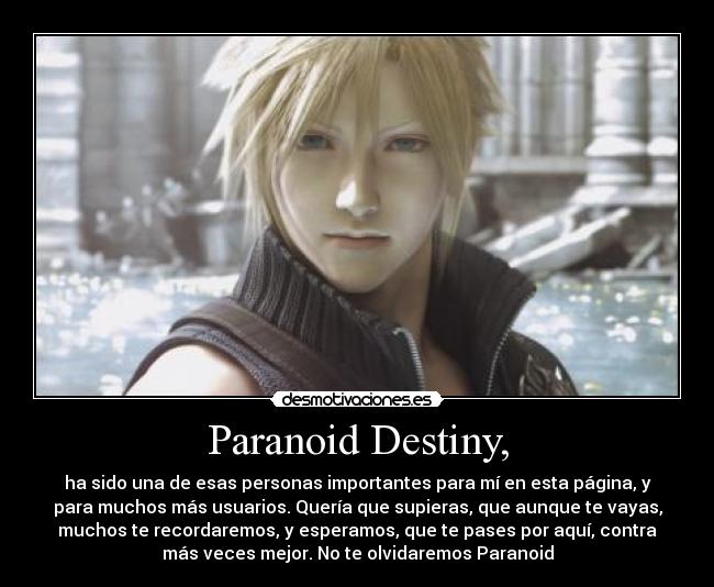 Paranoid Destiny, - ha sido una de esas personas importantes para mí en esta página, y
para muchos más usuarios. Quería que supieras, que aunque te vayas,
muchos te recordaremos, y esperamos, que te pases por aquí, contra
más veces mejor. No te olvidaremos Paranoid