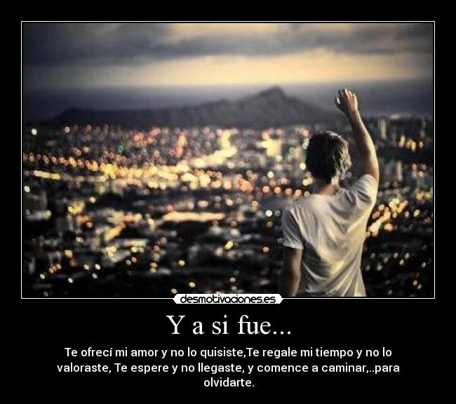Y a si fue... - Te ofrecí mi amor y no lo quisiste,Te regale mi tiempo y no lo
valoraste, Te espere y no llegaste, y comence a caminar,..para
olvidarte.