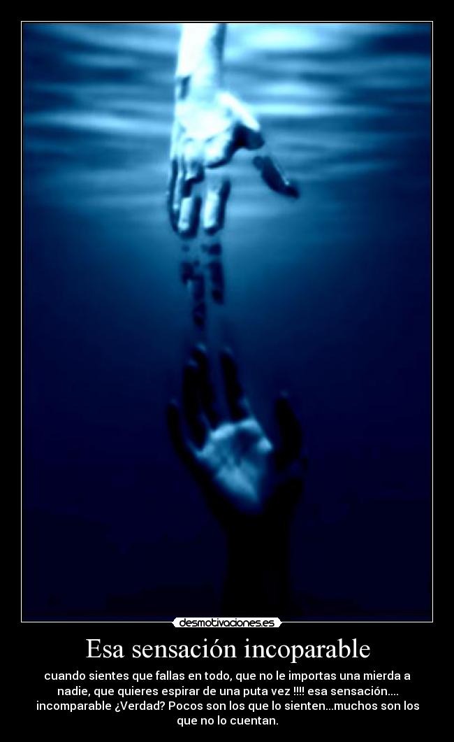 Esa sensación incoparable - cuando sientes que fallas en todo, que no le importas una mierda a
nadie, que quieres espirar de una puta vez !!!! esa sensación....
incomparable ¿Verdad? Pocos son los que lo sienten...muchos son los
que no lo cuentan.