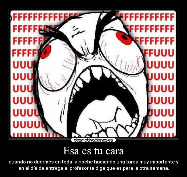 Esa es tu cara - cuando no duermes en toda la noche haciendo una tarea muy importante y
en el día de entrega el profesor te diga que es para la otra semana.