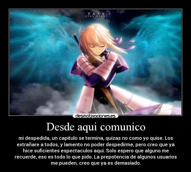 Desde aqui comunico - mi despedida, un capitulo se termina, quizas no como yo quise. Los
extrañare a todos, y lamento no poder despedirme, pero creo que ya
hice suficientes espectaculos aqui. Solo espero que alguno me
recuerde, eso es todo lo que pido. La prepotencia de algunos usuarios
me pueden, creo que ya es demasiado.