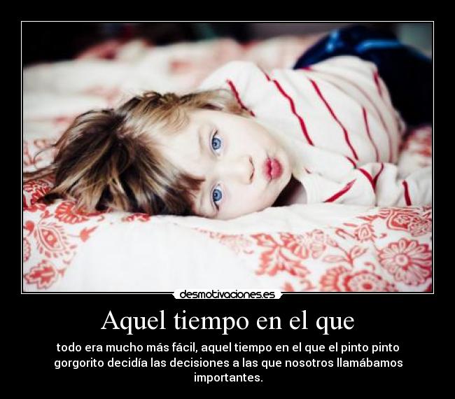Aquel tiempo en el que - todo era mucho más fácil, aquel tiempo en el que el pinto pinto
gorgorito decidía las decisiones a las que nosotros llamábamos
importantes.