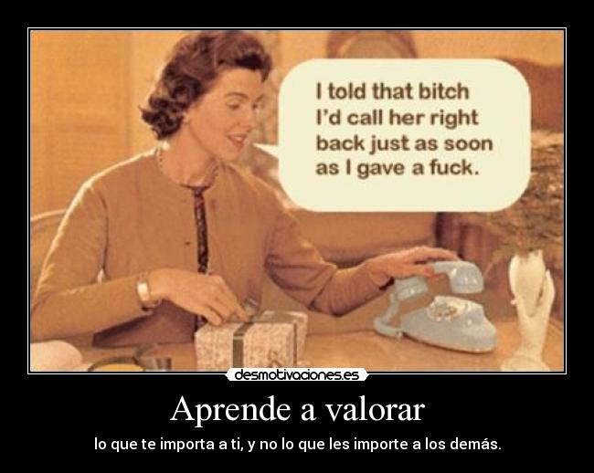 Aprende a valorar - lo que te importa a ti, y no lo que les importe a los demás.