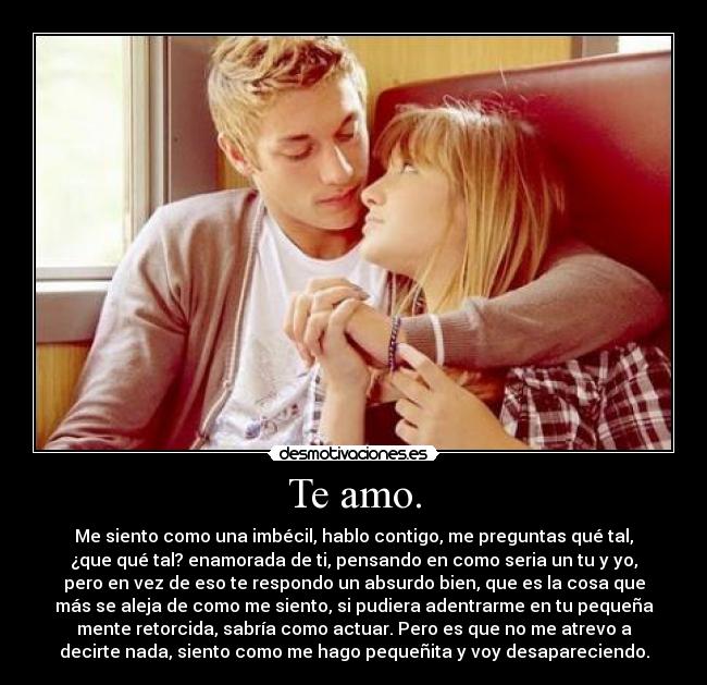 Te amo. - Me siento como una imbécil, hablo contigo, me preguntas qué tal,
¿que qué tal? enamorada de ti, pensando en como seria un tu y yo,
pero en vez de eso te respondo un absurdo bien, que es la cosa que
más se aleja de como me siento, si pudiera adentrarme en tu pequeña
mente retorcida, sabría como actuar. Pero es que no me atrevo a
decirte nada, siento como me hago pequeñita y voy desapareciendo.