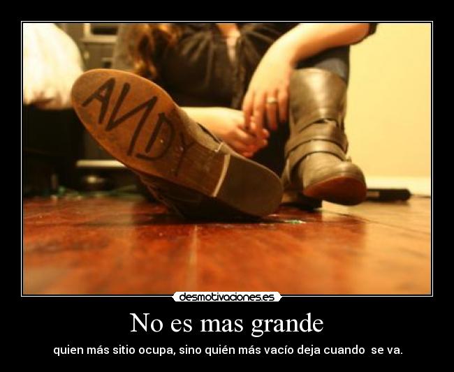 No es mas grande - quien más sitio ocupa, sino quién más vacío deja cuando  se va.