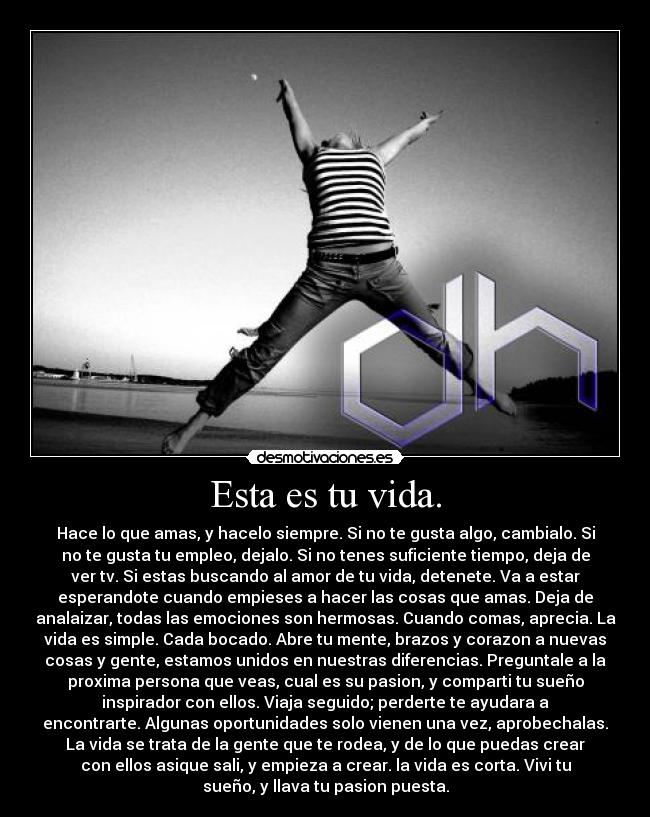 Esta es tu vida. - Hace lo que amas, y hacelo siempre. Si no te gusta algo, cambialo. Si
no te gusta tu empleo, dejalo. Si no tenes suficiente tiempo, deja de
ver tv. Si estas buscando al amor de tu vida, detenete. Va a estar
esperandote cuando empieses a hacer las cosas que amas. Deja de
analaizar, todas las emociones son hermosas. Cuando comas, aprecia. La
vida es simple. Cada bocado. Abre tu mente, brazos y corazon a nuevas
cosas y gente, estamos unidos en nuestras diferencias. Preguntale a la
proxima persona que veas, cual es su pasion, y comparti tu sueño
inspirador con ellos. Viaja seguido; perderte te ayudara a
encontrarte. Algunas oportunidades solo vienen una vez, aprobechalas.
La vida se trata de la gente que te rodea, y de lo que puedas crear
con ellos asique sali, y empieza a crear. la vida es corta. Vivi tu
sueño, y llava tu pasion puesta.