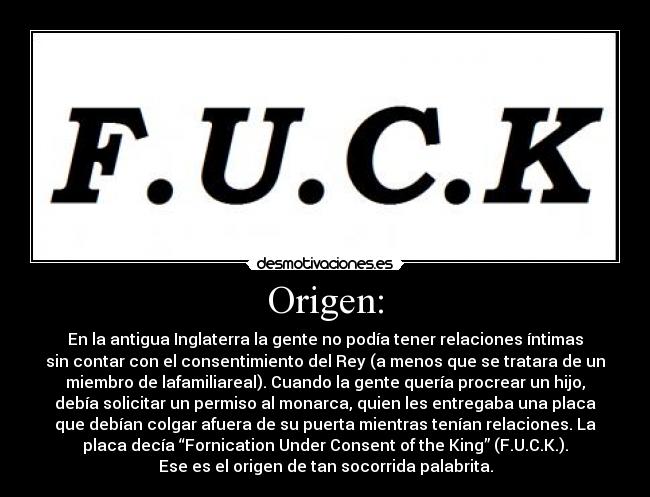 Origen: - En la antigua Inglaterra la gente no podía tener relaciones íntimas
sin contar con el consentimiento del Rey (a menos que se tratara de un
miembro de lafamiliareal). Cuando la gente quería procrear un hijo,
debía solicitar un permiso al monarca, quien les entregaba una placa
que debían colgar afuera de su puerta mientras tenían relaciones. La
placa decía “Fornication Under Consent of the King” (F.U.C.K.).
Ese es el origen de tan socorrida palabrita.