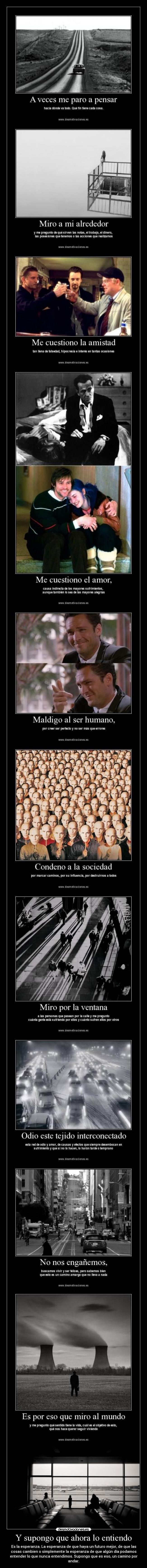 Y supongo que ahora lo entiendo - Es la esperanza. La esperanza de que haya un futuro mejor, de que las
cosas cambien o simplemente la esperanza de que algún día podamos
entender lo que nunca entendimos. Supongo que es eso, un camino por
andar.