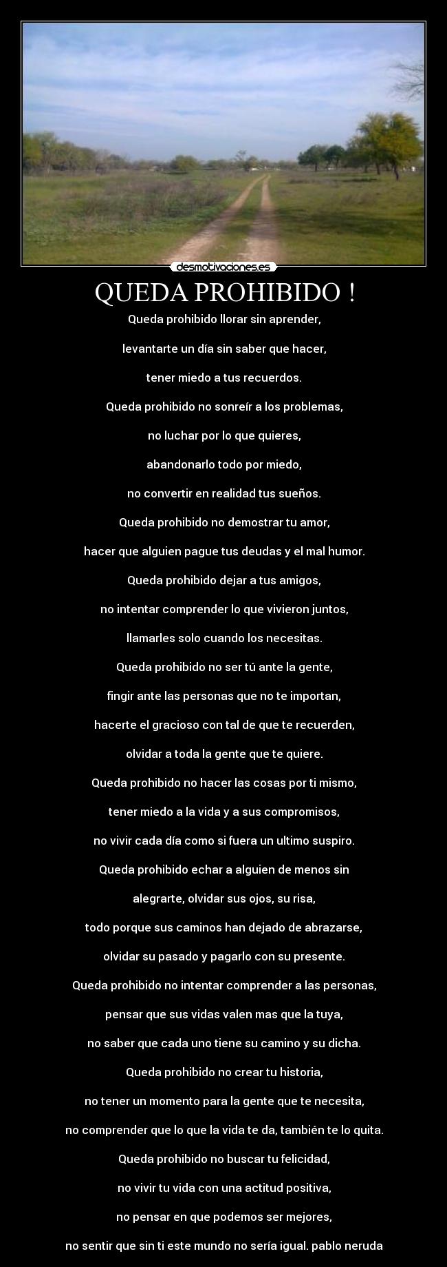 QUEDA PROHIBIDO ! - Queda prohibido llorar sin aprender,

levantarte un día sin saber que hacer,

tener miedo a tus recuerdos.

Queda prohibido no sonreír a los problemas,

no luchar por lo que quieres,

abandonarlo todo por miedo,

no convertir en realidad tus sueños.

Queda prohibido no demostrar tu amor,

hacer que alguien pague tus deudas y el mal humor.

Queda prohibido dejar a tus amigos,

no intentar comprender lo que vivieron juntos,

llamarles solo cuando los necesitas.

Queda prohibido no ser tú ante la gente,

fingir ante las personas que no te importan,

hacerte el gracioso con tal de que te recuerden,

olvidar a toda la gente que te quiere.

Queda prohibido no hacer las cosas por ti mismo,

tener miedo a la vida y a sus compromisos,

no vivir cada día como si fuera un ultimo suspiro.

Queda prohibido echar a alguien de menos sin

alegrarte, olvidar sus ojos, su risa,

todo porque sus caminos han dejado de abrazarse,

olvidar su pasado y pagarlo con su presente.

Queda prohibido no intentar comprender a las personas,

pensar que sus vidas valen mas que la tuya,

no saber que cada uno tiene su camino y su dicha.

Queda prohibido no crear tu historia,

no tener un momento para la gente que te necesita,

no comprender que lo que la vida te da, también te lo quita.

Queda prohibido no buscar tu felicidad,

no vivir tu vida con una actitud positiva,

no pensar en que podemos ser mejores,

no sentir que sin ti este mundo no sería igual. pablo neruda