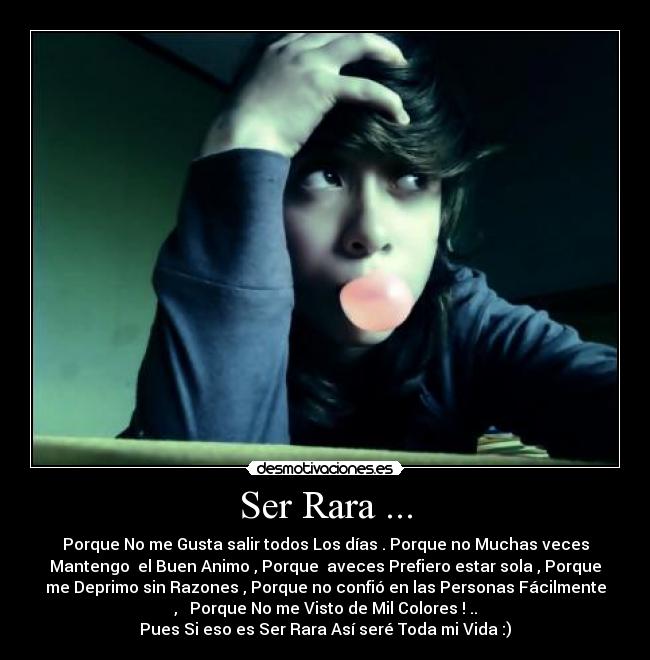Ser Rara ... - Porque No me Gusta salir todos Los días . Porque no Muchas veces
Mantengo el Buen Animo , Porque aveces Prefiero estar sola , Porque
me Deprimo sin Razones , Porque no confió en las Personas Fácilmente
, Porque No me Visto de Mil Colores ! ..
Pues Si eso es Ser Rara Así seré Toda mi Vida :)