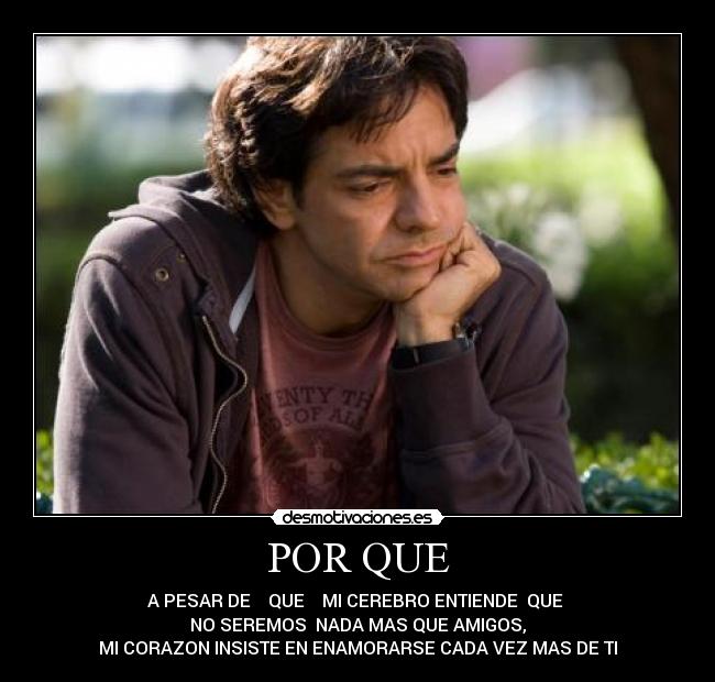 POR QUE - A PESAR DE    QUE    MI CEREBRO ENTIENDE  QUE 
NO SEREMOS  NADA MAS QUE AMIGOS,
MI CORAZON INSISTE EN ENAMORARSE CADA VEZ MAS DE TI