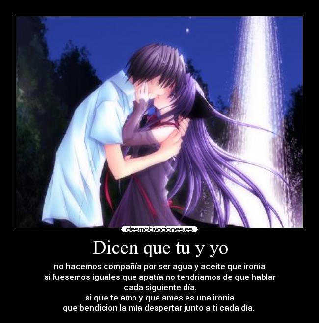 Dicen que tu y yo - no hacemos compañía por ser agua y aceite que ironia
si fuesemos iguales que apatía no tendriamos de que hablar
cada siguiente día.
si que te amo y que ames es una ironia
que bendicion la mía despertar junto a ti cada día. ♥
