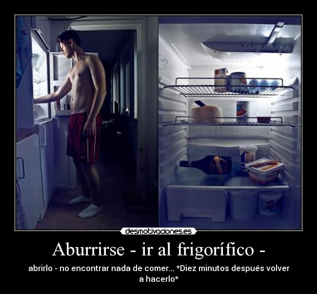 Aburrirse - ir al frigorífico - - abrirlo - no encontrar nada de comer... *Diez minutos después volver a hacerlo*