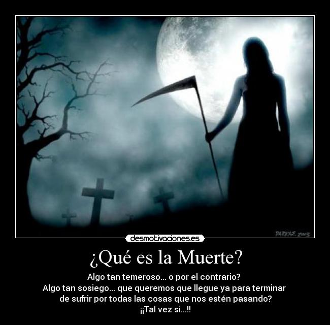 ¿Qué es la Muerte? - Algo tan temeroso... o por el contrario? 
Algo tan sosiego... que queremos que llegue ya para terminar 
de sufrir por todas las cosas que nos estén pasando?
¡¡Tal vez si...!!