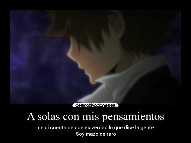 A solas con mis pensamientos - me di cuenta de que es verdad lo que dice la gente.
Soy mazo de raro