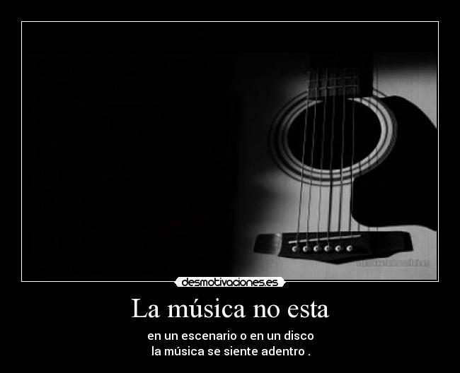 La música no esta - en un escenario o en un disco
la música se siente adentro .