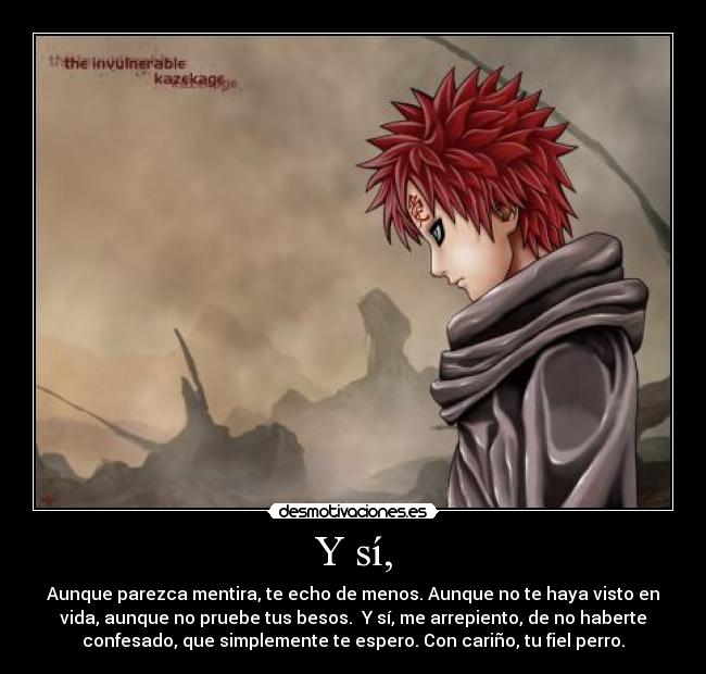 Y sí, - Aunque parezca mentira, te echo de menos. Aunque no te haya visto en
vida, aunque no pruebe tus besos. Y sí, me arrepiento, de no haberte
confesado, que simplemente te espero. Con cariño, tu fiel perro.