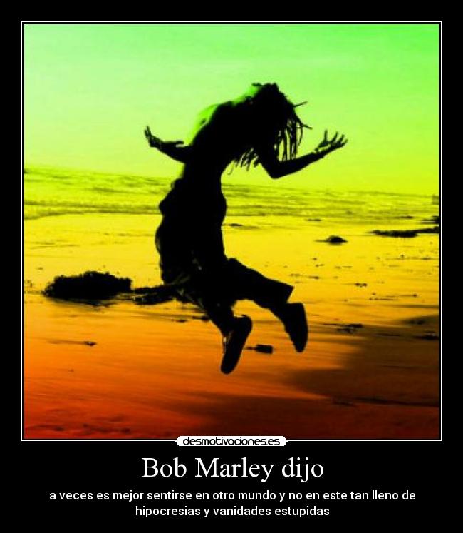 Bob Marley dijo - a veces es mejor sentirse en otro mundo y no en este tan lleno de
hipocresias y vanidades estupidas