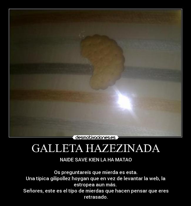 GALLETA HAZEZINADA - NAIDE SAVE KIEN LA HA MATAO

Os preguntareís que mierda es esta.
Una típica gilipollez hoygan que en vez de levantar la web, la estropea aun más. 
Señores, este es el típo de mierdas que hacen pensar que eres retrasado.