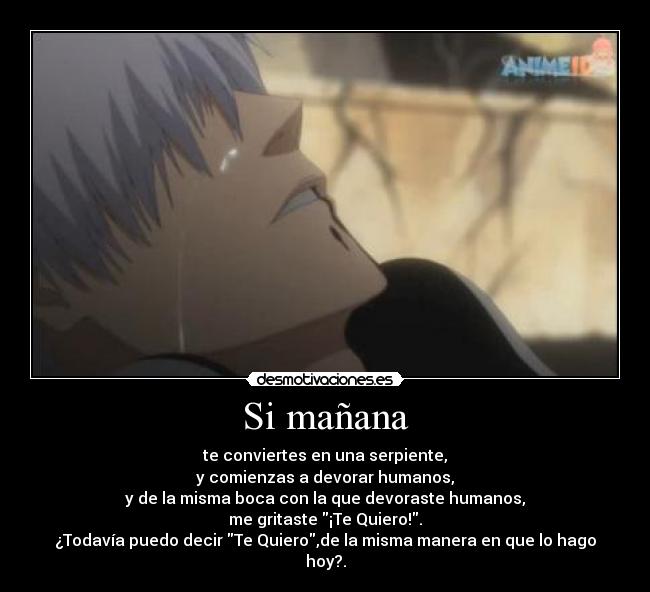 Si mañana - te conviertes en una serpiente,
y comienzas a devorar humanos,
y de la misma boca con la que devoraste humanos,
me gritaste ¡Te Quiero!.
¿Todavía puedo decir Te Quiero,de la misma manera en que lo hago hoy?.