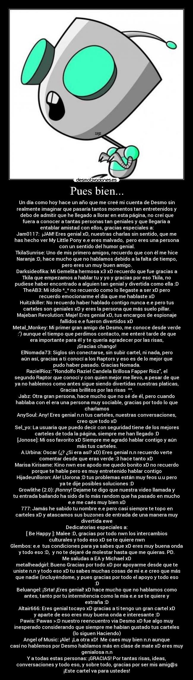 Pues bien... - Un día como hoy hace un año que me creé mi cuenta de Desmo sin
realmente imaginar que pasaría tantos momentos tan entretenidos y
debo de admitir que he llegado a llorar en esta página, no creí que
fuera a conocer a tantas personas tan geniales y que llegaría a
entablar amistad con ellos, gracias especiales a:
Jam0117:  ¡JAM! Eres genial xD, nuestras charlas sin sentido, que me
has hecho ver My Little Pony e.e eres malvado,  pero eres una persona
con un sentido del humor genial.
TkilaSunrise: Uno de mis primero amigos, recuerdo que con él me hice
Naranja :D, hace mucho que no hablamos debido a la falta de tiempo,
pero eres un muy buen amigo.
Darksideofika: Mi Gemelita hermosa x3 xD recuerdo que fue gracias a
Tkila que empezamos a hablar tu y yo y gracias por eso Tkila, no
pudiese haber encontrado a alguien tan genial y divertida como ella :D
TheAB3: Mi ídolo *_* no recuerdo como lo llegaste a ser xD pero
recuerdo emocionarme el día que me hablaste xD
Huitzikiller: No recuerdo haber hablado contigo nunca e.e pero tus
carteles son geniales xD y eres la persona que más suelo pillar.
Majeban Revolution: Maje! Eres genial xD, tus encargos de espionaje
fallidos e.e fueron divertidos xD
Metal_Monkey: Mi primer gran amigo de Desmo, me conoce desde verde
:’) aunque el tiempo que perdimos contacto, me enteré tarde de que
era importante para él y te quería agradecer por las risas,
¡Gracias chango!
ElNomada73: Siglos sin conectarse, sin subir cartel, ni nada, pero
aún así, gracias a ti conocí a los Raptors y eso es de lo mejor que
pudo haber pasado. Gracias Nomada.
RazielRioz: “Rondolfo Raziel Candela Brillosa Fapper Rioz”, el
segundo Raptor que conocí y con quien mejor me llevo, a pesar de que
ya no hablemos como antes sigue siendo divertidas nuestras platicas,
Gracias brillitos por las risas  ^^.
Jabz: Otra gran persona, hace mucho que no sé de él, pero cuando
hablaba con el era una persona muy sociable, gracias por todo lo que
charlamos
AnySoul: Any! Eres genial n.n tus carteles, nuestras conversaciones,
creo que todo xD
Sel_yo: La usuaria que puedo decir con seguridad tiene de los mejores
carteles de toda la página, siempre me han llegado :D
[Jonose]: Mi oso favorito xD Siempre me agradó hablar contigo y aún
más tus carteles.
A.Urbina: Oscar (¿? ¿Si era así? xD) Eres genial n.n recuerdo verte
comentar desde que eras verde :3 hace tanto xD 
Marisa Kirisame: Kino nwn ese apodo me quedo bonito xD no recuerdo
porque te hable pero es muy entretenido hablar contigo
Hijadeunlloron: Ale! Llorona :D tus problemas están muy feos u.u pero
ya te dije posibles soluciones :D
Growlithe (2.0): ¡Ronny! Dejame te digo que nuestra video llamada y
tu entrada bailando ha sido de lo más random que ha pasado en mucho
e.e me caés muy bien xD
777: Jamás he sabido tu nombre e.e pero casi siempre te topo en
carteles xD y atascamos sus buzones de entrada de una manera muy
divertida ewe
Dedicatorias especiales a:
[ Be Happy ]: Malee :D, gracias por todo nwn los intercambios
culturales y todo eso xD se te quiere nwn
Glembos: e.e  tus condiciones para ya sabes que xD eres muy buena onda
y todo eso :D,  y no te dejaré de molestar hasta que me quieras. PD.
Me saludas a EA y Michael xD
metalheadgirl: Bueno Gracias por todo xD por apoyarme desde que te
uniste n.n y todo eso xD tu sabes muchas cosas de mi e.e creo que más
que nadie (incluyéndome, y pues gracias por todo el apoyo y todo eso
:D
Beluangel: ¡Srta! ¡Eres genial! xD hace mucho que no hablamos como
antes, tanto por tu intermitencia como la mía e.e se te quiere y
extraña :D
Altair666: Eres genial tocayo xD gracias a ti tengo un gran cartel xD
y aparte de eso eres muy buena onda e interesante :D
Pawis: Pawas >:D nuestro reencuentro via Desmo xD fue algo muy
inesperado considerando que siempre me habían gustado tus carteles
(lo siguen Haciendo)
Angel of Music: ¡Ale!  ¡La otra xD!  Me caes muy bien n.n aunque
casí no hablemos por Desmo hablamos más en clase de mate xD eres muy
genialosa n.n
Y a todas estas personas: ¡GRACIAS! Por tantas risas, ideas,
conversaciones y todo eso, y sobre todo, gracias por ser mis amig@s
¡Este cartel va para ustedes!