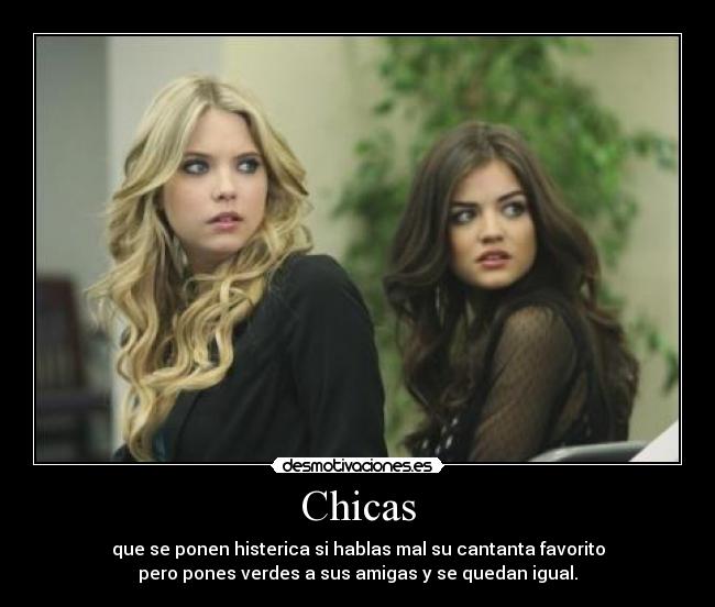 Chicas - que se ponen histerica si hablas mal su cantanta favorito
pero pones verdes a sus amigas y se quedan igual.