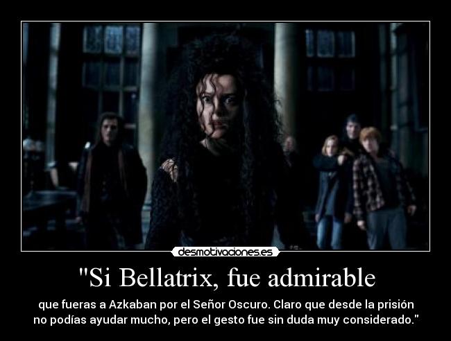 Si Bellatrix, fue admirable - que fueras a Azkaban por el Señor Oscuro. Claro que desde la prisión
no podías ayudar mucho, pero el gesto fue sin duda muy considerado.