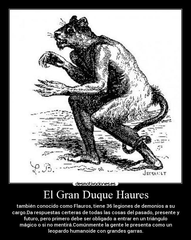 El Gran Duque Haures - también conocido como Flauros, tiene 36 legiones de demonios a su
cargo.Da respuestas certeras de todas las cosas del pasado, presente y
futuro, pero primero debe ser obligado a entrar en un triángulo
mágico o si no mentirá.Comúnmente la gente le presenta como un
leopardo humanoide con grandes garras.