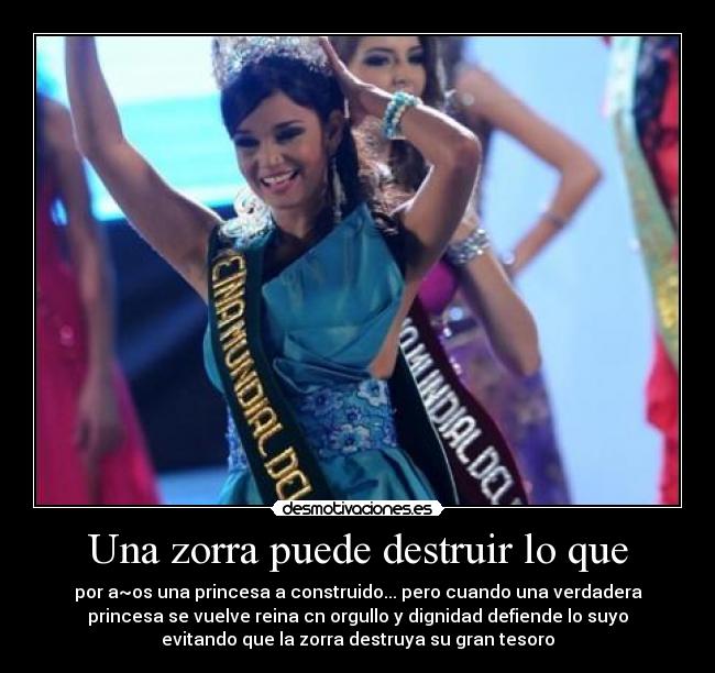 Una zorra puede destruir lo que - por a~os una princesa a construido... pero cuando una verdadera
princesa se vuelve reina cn orgullo y dignidad defiende lo suyo
evitando que la zorra destruya su gran tesoro