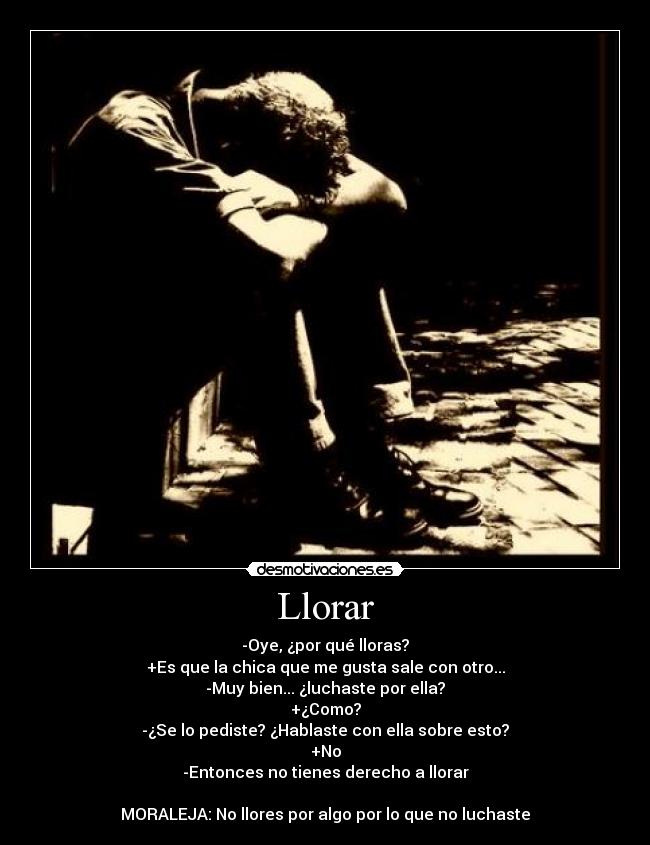 Llorar - -Oye, ¿por qué lloras?
+Es que la chica que me gusta sale con otro...
-Muy bien... ¿luchaste por ella?
+¿Como?
-¿Se lo pediste? ¿Hablaste con ella sobre esto?
+No
-Entonces no tienes derecho a llorar
MORALEJA: No llores por algo por lo que no luchaste