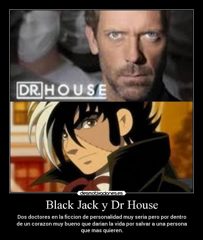 Black Jack y Dr House - Dos doctores en la ficcion de personalidad muy seria pero por dentro
de un corazon muy bueno que darian la vida por salvar a una persona
que mas quieren.