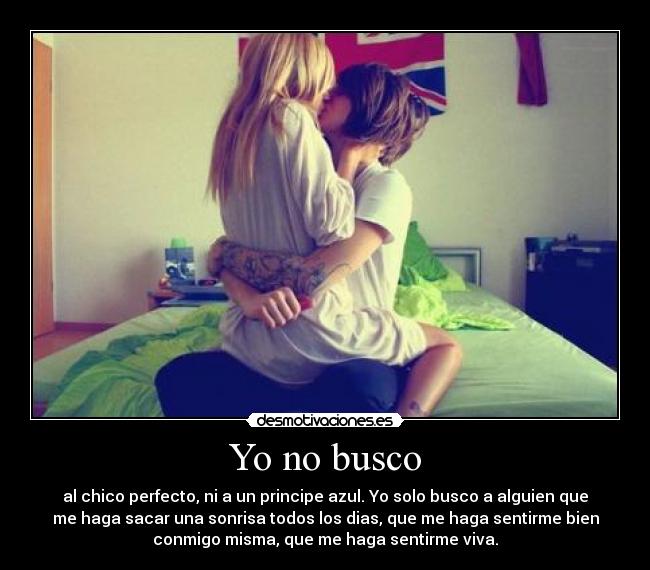 Yo no busco - al chico perfecto, ni a un principe azul. Yo solo busco a alguien que
me haga sacar una sonrisa todos los dias, que me haga sentirme bien
conmigo misma, que me haga sentirme viva.