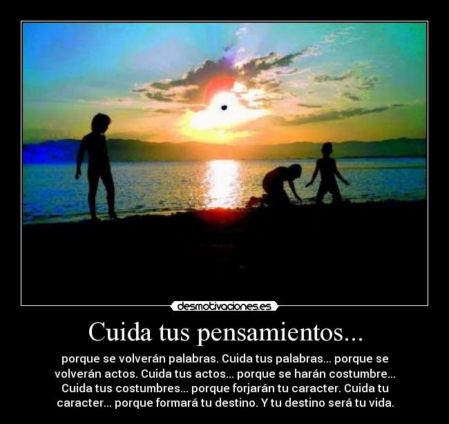 Cuida tus pensamientos... - porque se volverán palabras. Cuida tus palabras... porque se
volverán actos. Cuida tus actos... porque se harán costumbre...
Cuida tus costumbres... porque forjarán tu caracter. Cuida tu
caracter... porque formará tu destino. Y tu destino será tu vida.
